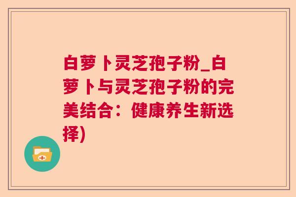 白萝卜灵芝孢子粉_白萝卜与灵芝孢子粉的完美结合：健康养生新选择)