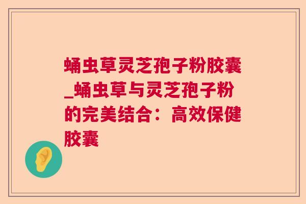 蛹虫草灵芝孢子粉胶囊_蛹虫草与灵芝孢子粉的完美结合：高效保健胶囊