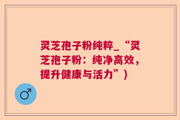灵芝孢子粉纯粹_“灵芝孢子粉：纯净高效，提升健康与活力”)