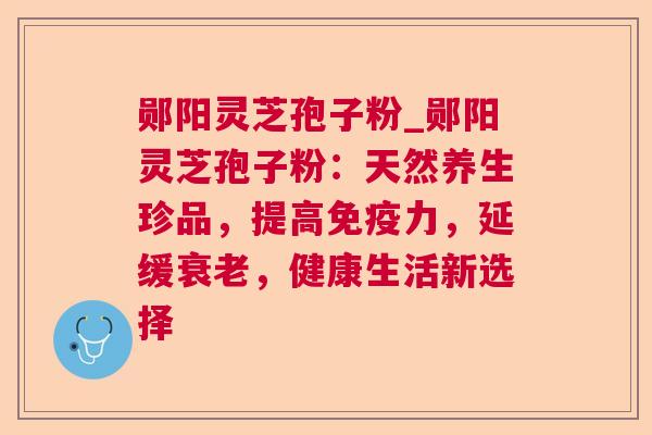 郧阳灵芝孢子粉_郧阳灵芝孢子粉：天然养生珍品，提高免疫力，延缓，健康生活新选择