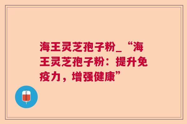 海王灵芝孢子粉_“海王灵芝孢子粉：提升免疫力，增强健康”