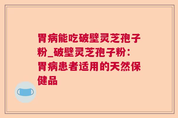 胃能吃破壁灵芝孢子粉_破壁灵芝孢子粉：胃患者适用的天然保健品
