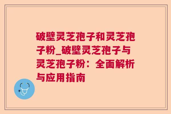 破壁灵芝孢子和灵芝孢子粉_破壁灵芝孢子与灵芝孢子粉：全面解析与应用指南