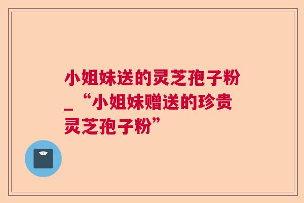 小姐妹送的灵芝孢子粉_“小姐妹赠送的珍贵灵芝孢子粉”