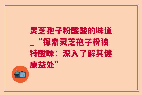 灵芝孢子粉酸酸的味道_“探索灵芝孢子粉独特酸味：深入了解其健康益处”