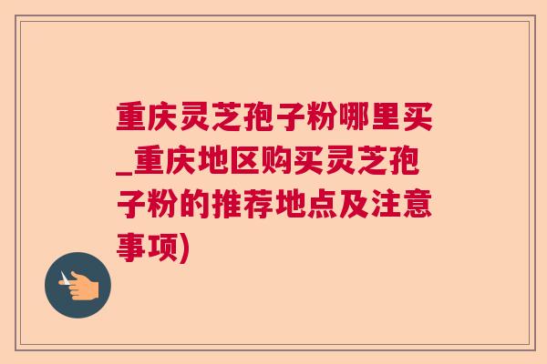 重庆灵芝孢子粉哪里买_重庆地区购买灵芝孢子粉的推荐地点及注意事项)