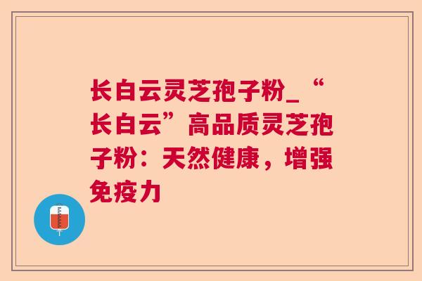 长白云灵芝孢子粉_“长白云”高品质灵芝孢子粉：天然健康，增强免疫力