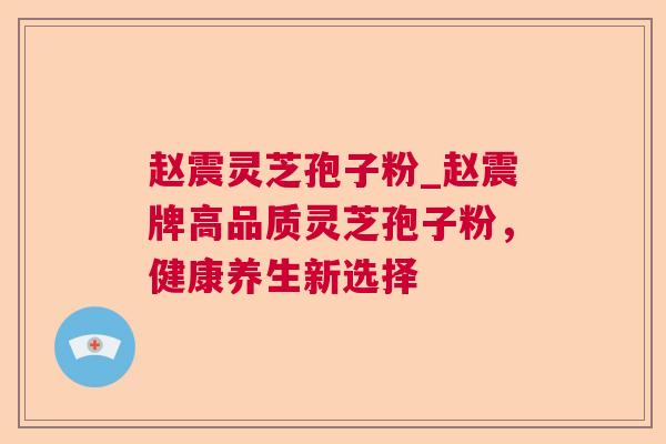 赵震灵芝孢子粉_赵震牌高品质灵芝孢子粉,健康养生新选择 赵震灵芝孢子粉_赵震牌高品质灵芝孢子粉,健康养生新选择