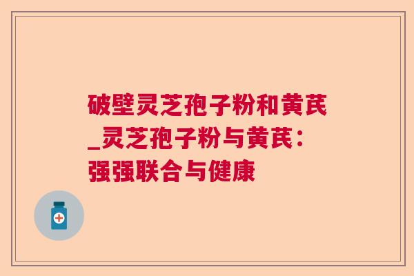 破壁灵芝孢子粉和黄芪_灵芝孢子粉与黄芪：强强联合与健康