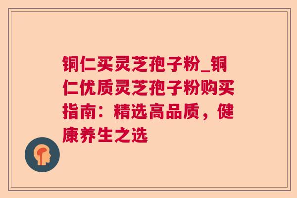 铜仁买灵芝孢子粉_铜仁优质灵芝孢子粉购买指南：精选高品质，健康养生之选