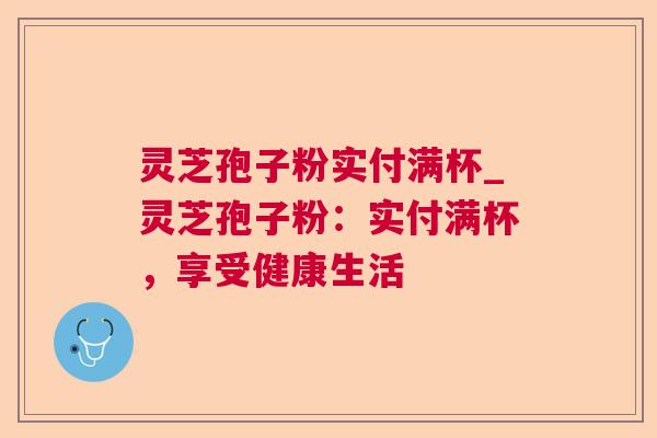 灵芝孢子粉实付满杯_灵芝孢子粉：实付满杯，享受健康生活