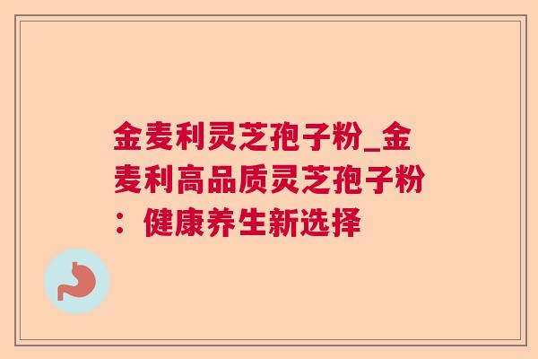 金麦利灵芝孢子粉_金麦利高品质灵芝孢子粉：健康养生新选择