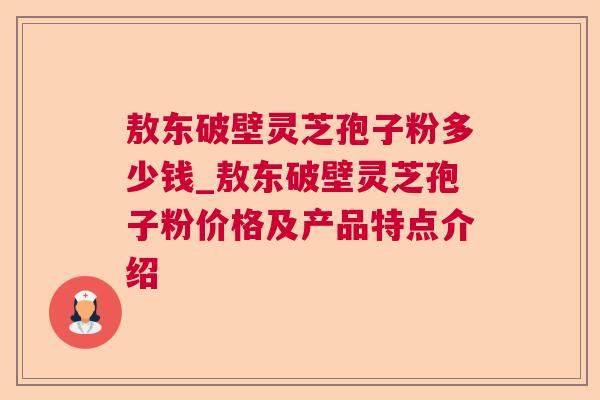 敖东破壁灵芝孢子粉多少钱_敖东破壁灵芝孢子粉价格及产品特点介绍