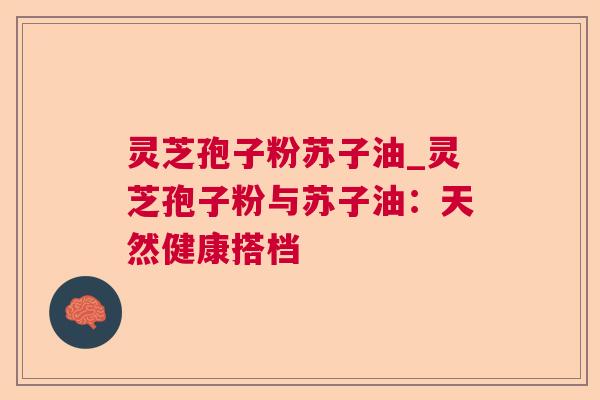 灵芝孢子粉苏子油_灵芝孢子粉与苏子油：天然健康搭档