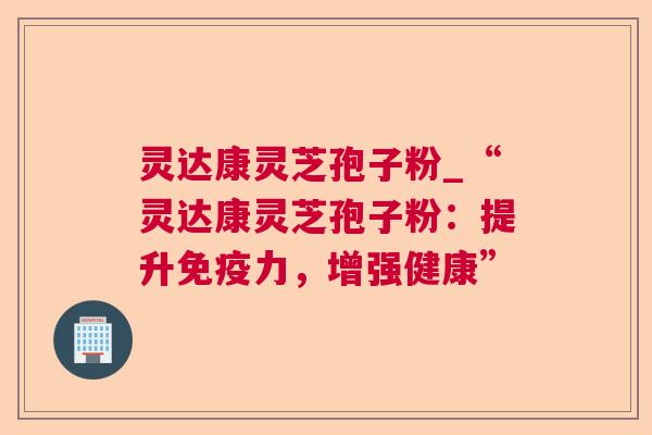 灵达康灵芝孢子粉_“灵达康灵芝孢子粉：提升免疫力，增强健康”