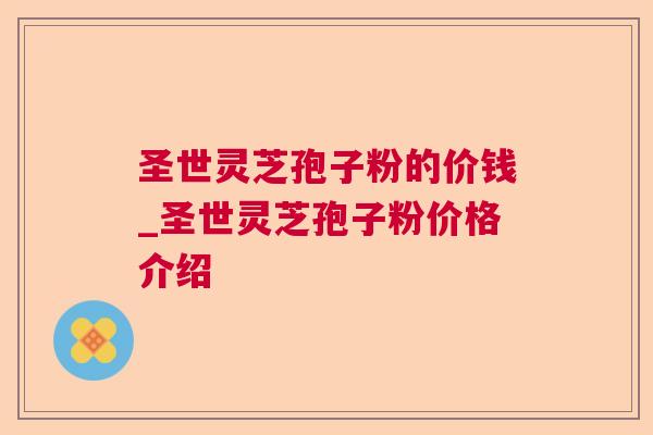 圣世灵芝孢子粉的价钱_圣世灵芝孢子粉价格介绍