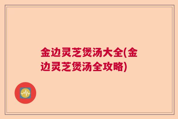 金边灵芝煲汤大全(金边灵芝煲汤全攻略)