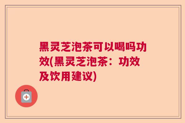黑灵芝泡茶可以喝吗功效(黑灵芝泡茶：功效及饮用建议)