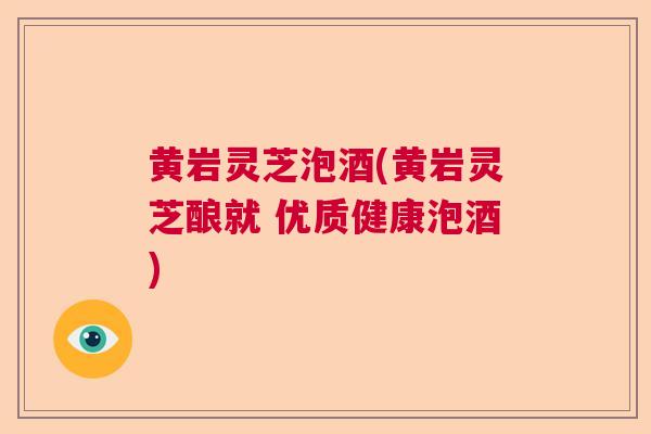 黄岩灵芝泡酒(黄岩灵芝酿就 优质健康泡酒)