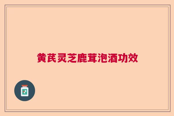 黄芪灵芝鹿茸泡酒功效