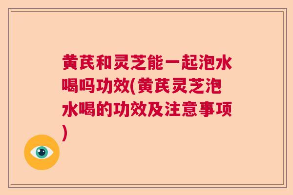 黄芪和灵芝能一起泡水喝吗功效(黄芪灵芝泡水喝的功效及注意事项)