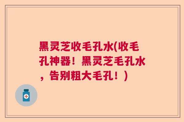黑灵芝收毛孔水(收毛孔神器！黑灵芝毛孔水，告别粗大毛孔！)