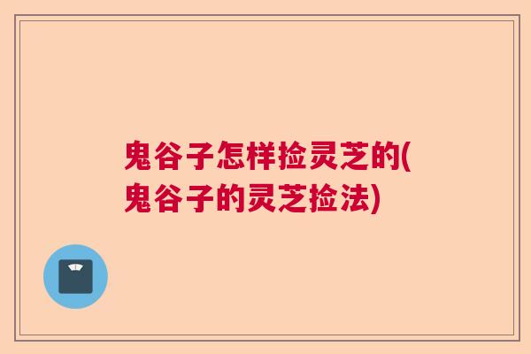 鬼谷子怎样捡灵芝的(鬼谷子的灵芝捡法) 鬼谷子怎样捡灵芝的(鬼谷子的灵芝捡法)