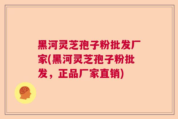 黑河灵芝孢子粉批发厂家(黑河灵芝孢子粉批发，正品厂家直销)