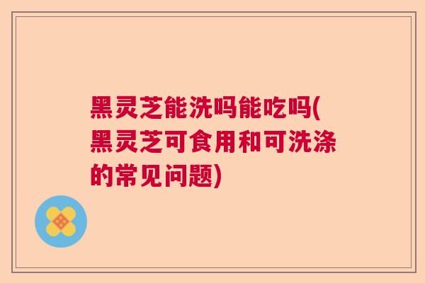 黑灵芝能洗吗能吃吗(黑灵芝可食用和可洗涤的常见问题)