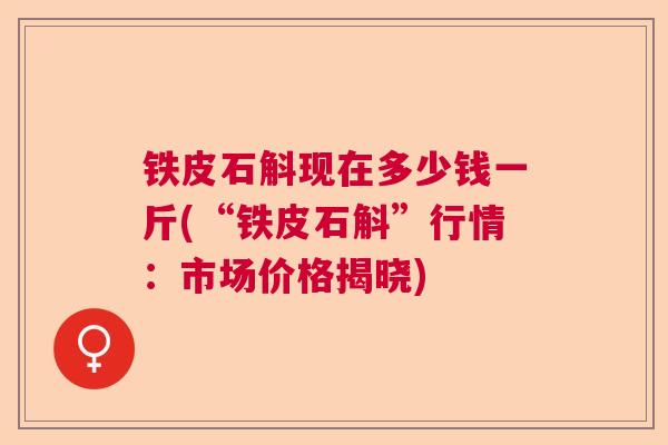 铁皮石斛现在多少钱一斤(“铁皮石斛”行情：市场价格揭晓)