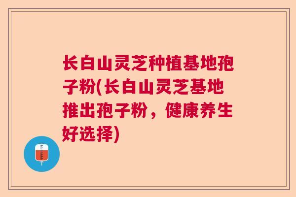长白山灵芝种植基地孢子粉(长白山灵芝基地推出孢子粉，健康养生好选择)