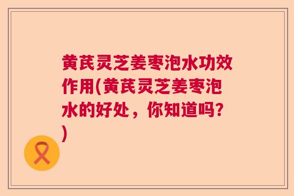 黄芪灵芝姜枣泡水功效作用(黄芪灵芝姜枣泡水的好处，你知道吗？)