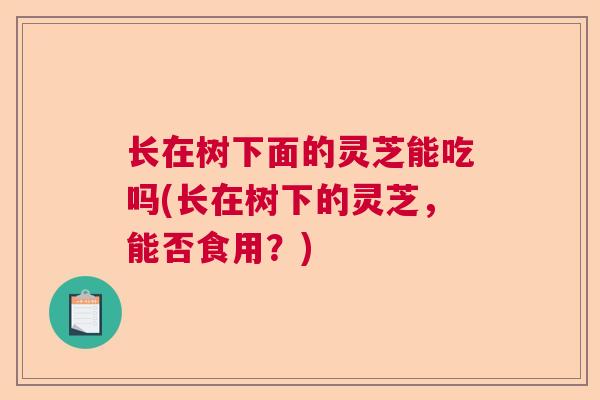 长在树下面的灵芝能吃吗(长在树下的灵芝，能否食用？)