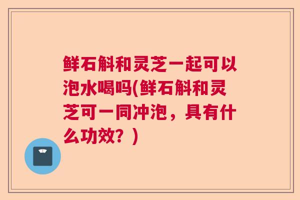 鲜石斛和灵芝一起可以泡水喝吗(鲜石斛和灵芝可一同冲泡，具有什么功效？)