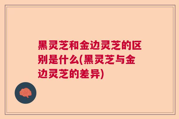 黑灵芝和金边灵芝的区别是什么(黑灵芝与金边灵芝的差异)