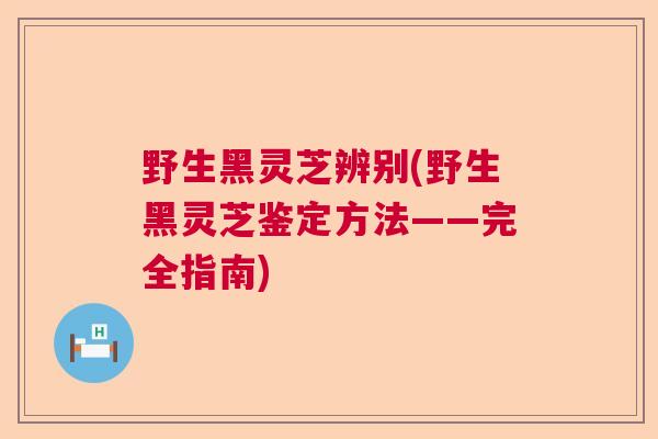 野生黑灵芝辨别(野生黑灵芝鉴定方法——完全指南)