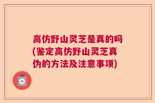 高仿野山灵芝是真的吗(鉴定高仿野山灵芝真伪的方法及注意事项)