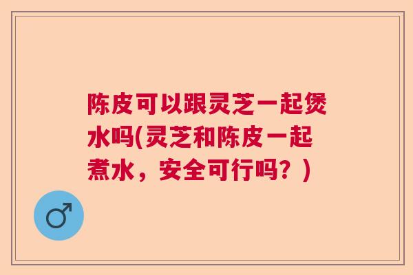 陈皮可以跟灵芝一起煲水吗(灵芝和陈皮一起煮水，安全可行吗？)