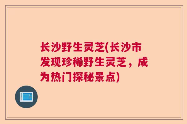 长沙野生灵芝(长沙市发现珍稀野生灵芝，成为热门探秘景点)