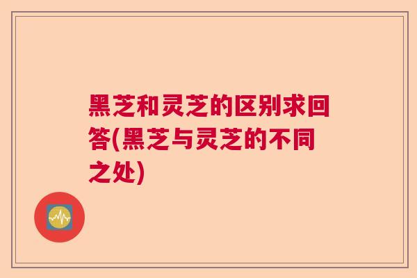 黑芝和灵芝的区别求回答(黑芝与灵芝的不同之处)