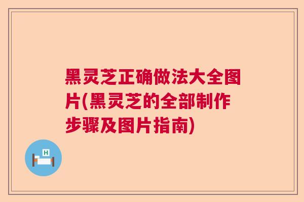 黑灵芝正确做法大全图片(黑灵芝的全部制作步骤及图片指南)