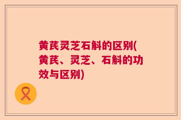 黄芪灵芝石斛的区别(黄芪、灵芝、石斛的功效与区别)