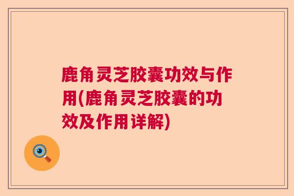 鹿角灵芝胶囊功效与作用(鹿角灵芝胶囊的功效及作用详解)
