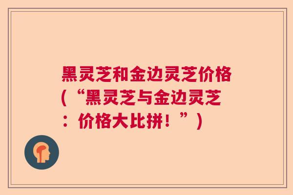 黑灵芝和金边灵芝价格(“黑灵芝与金边灵芝：价格大比拼！”)