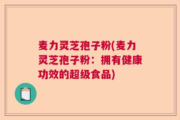 麦力灵芝孢子粉(麦力灵芝孢子粉:拥有健康功效的超级食品) 麦力灵芝孢子粉(麦力灵芝孢子粉:拥有健康功效的超级食品)