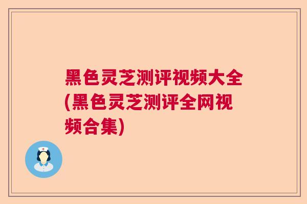 黑色灵芝测评视频大全(黑色灵芝测评全网视频合集)