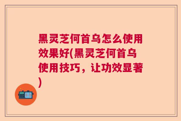 黑灵芝何首乌怎么使用效果好(黑灵芝何首乌使用技巧，让功效显著)