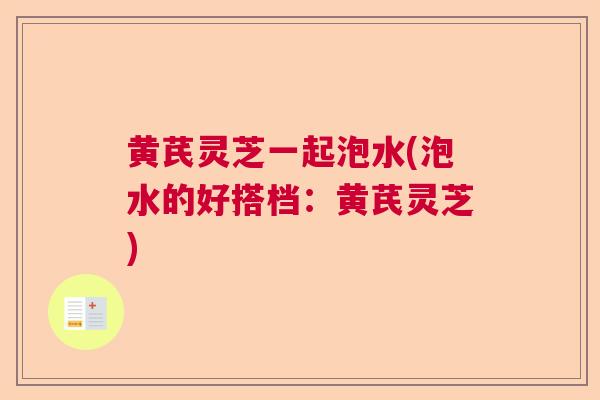 黄芪灵芝一起泡水(泡水的好搭档：黄芪灵芝)