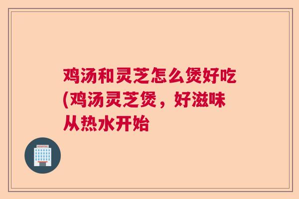 鸡汤和灵芝怎么煲好吃(鸡汤灵芝煲，好滋味从热水开始