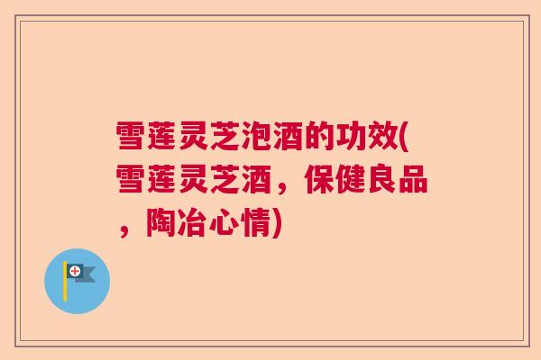 雪莲灵芝泡酒的功效(雪莲灵芝酒，保健良品，陶冶心情)